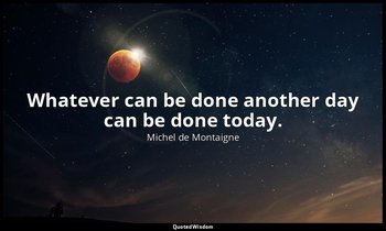 Whatever can be done another day can be done today. — Michel de Montaigne
