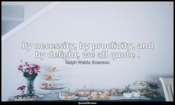 By necessity, by proclivity, and by delight, we all quote . — Ralph Waldo Emerson