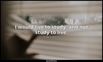 I would live to study, and not study to live. — Francis Bacon