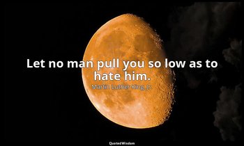 Let no man pull you so low as to hate him. — Martin Luther King, Jr.