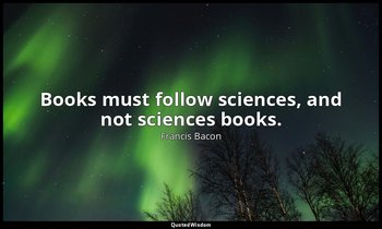 Books must follow sciences, and not sciences books. — Francis Bacon