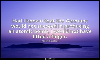 Had I known that the Germans would not succeed in producing an atomic bomb, I wo — Albert Einstein