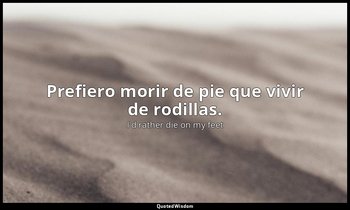 Prefiero morir de pie que vivir de rodillas. — I'd rather die on my feet