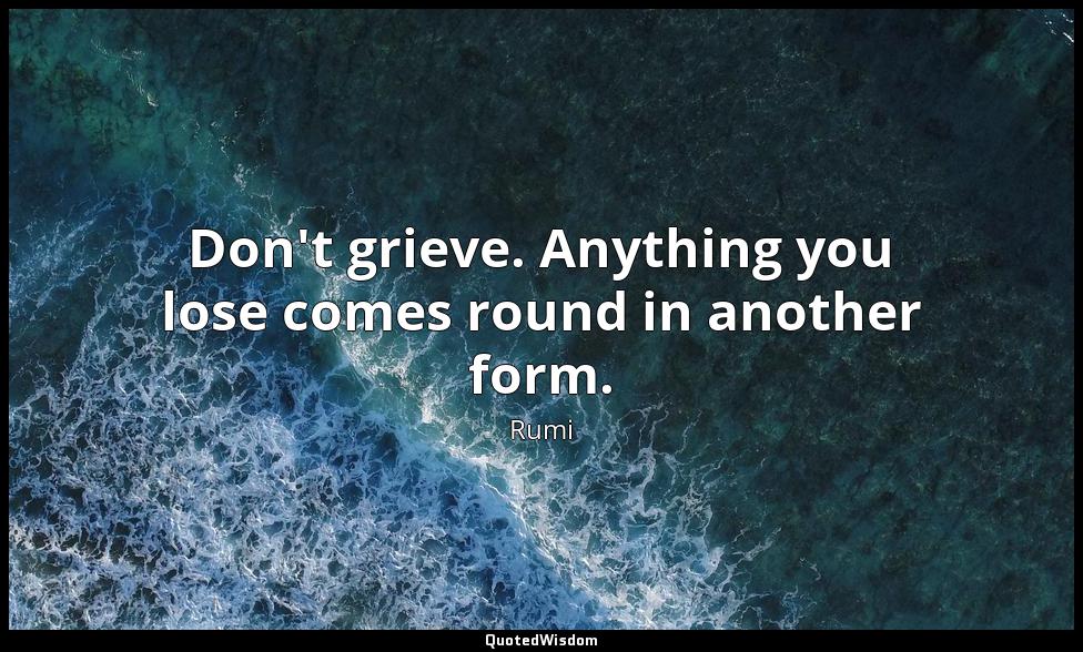 Don't grieve. Anything you lose comes round in another form. Rumi