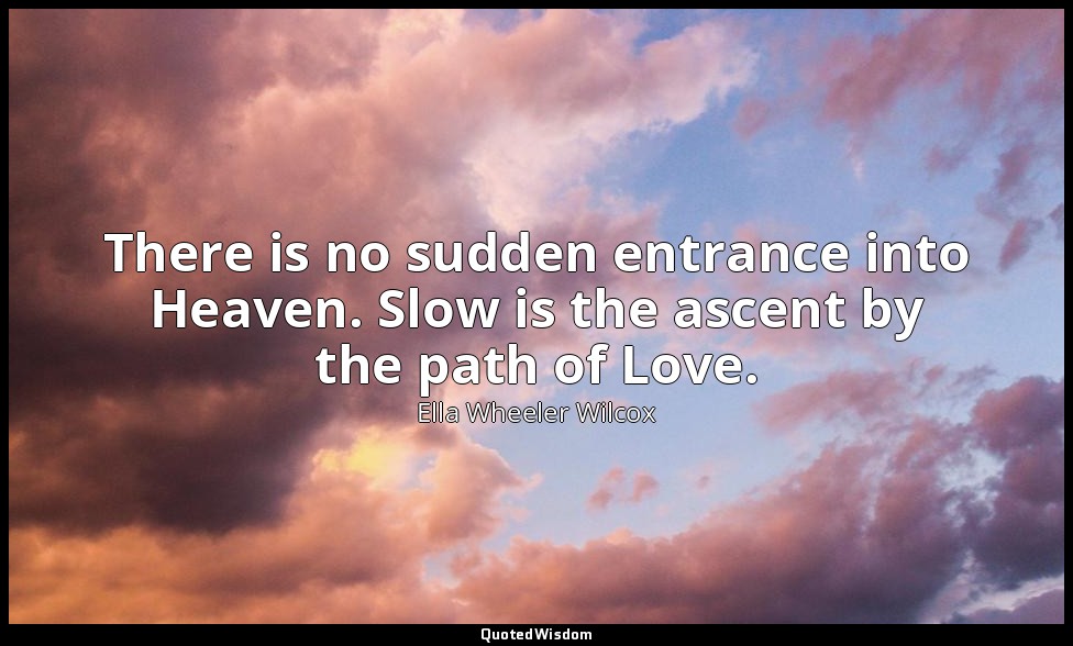 There is no sudden entrance into Heaven. Slow is the ascent by the path of Love. — Ella Wheeler Wilcox