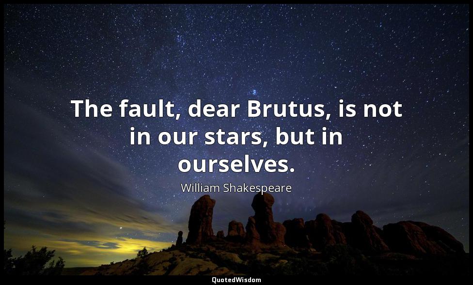 The fault, dear Brutus, is not in our stars, but in ourselves. William Shakespeare