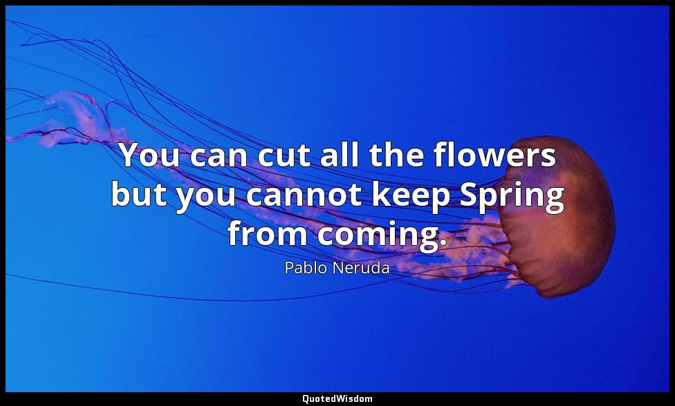 You can cut all the flowers but you cannot keep Spring from coming. Pablo Neruda