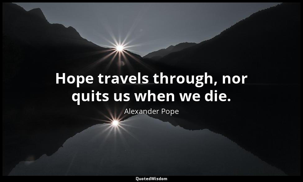 Hope travels through, nor quits us when we die. Alexander Pope