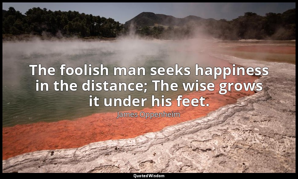 The foolish man seeks happiness in the distance; The wise grows it under his fee — James Oppenheim