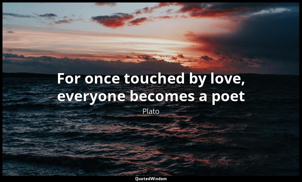 For once touched by love, everyone becomes a poet Plato