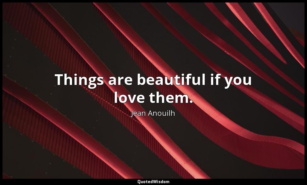 Things are beautiful if you love them. Jean Anouilh