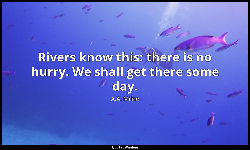Rivers know this: there is no hurry. We shall get there some day. A.A. Milne