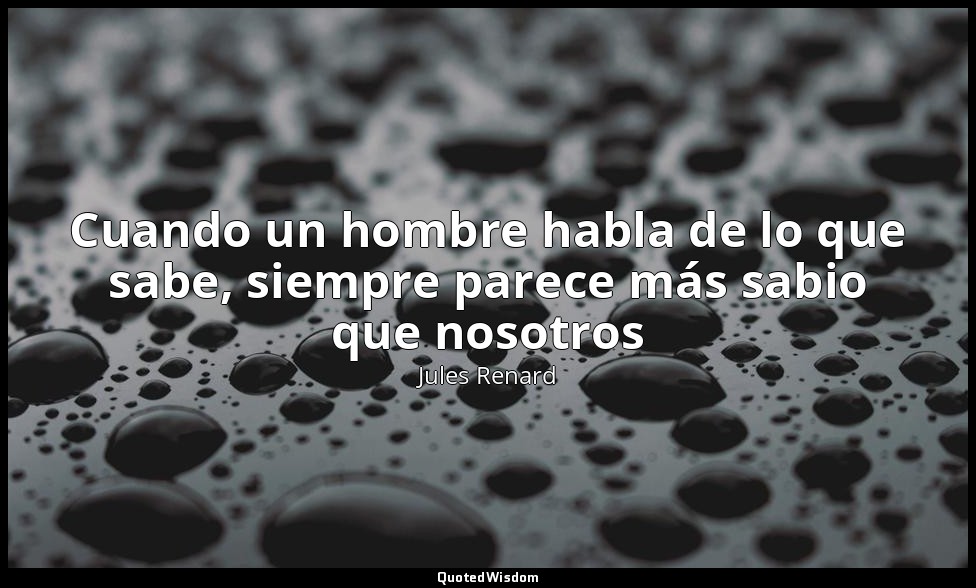 Cuando un hombre habla de lo que sabe, siempre parece más sabio que nosotros — Jules Renard