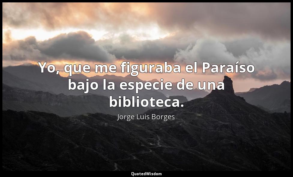 Yo, que me figuraba el Paraíso bajo la especie de una biblioteca. Jorge Luis Borges