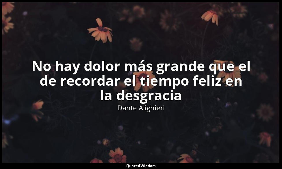 No hay dolor más grande que el de recordar el tiempo feliz en la desgracia — Dante Alighieri