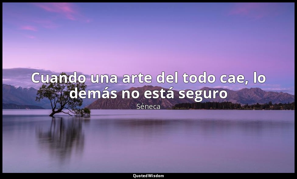 Cuando una arte del todo cae, lo demás no está seguro — Séneca
