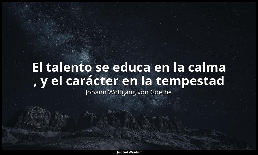 El talento se educa en la calma , y el carácter en la tempestad — Johann Wolfgang von Goethe