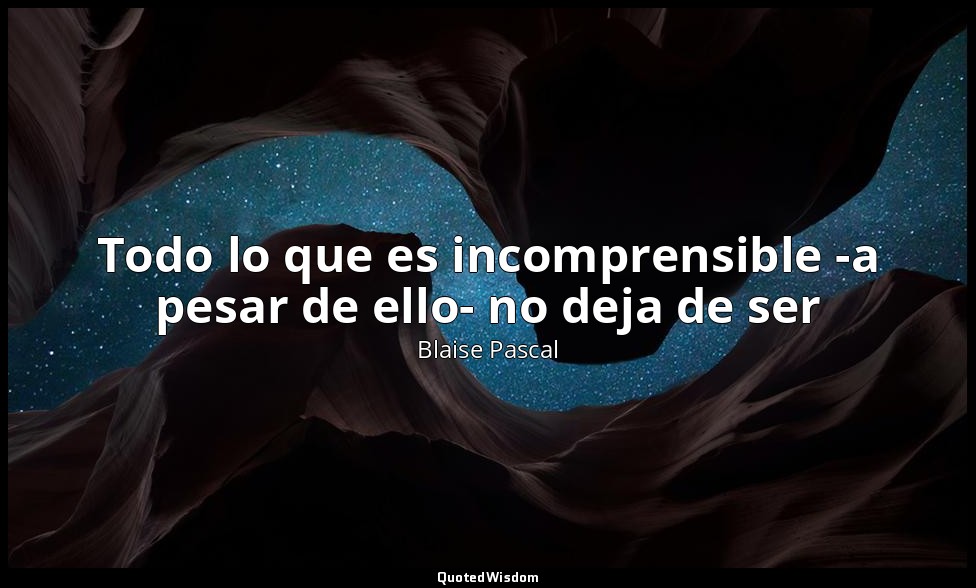 Todo lo que es incomprensible -a pesar de ello- no deja de ser — Blaise Pascal