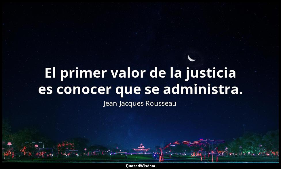 El primer valor de la justicia es conocer que se administra. Jean-Jacques Rousseau