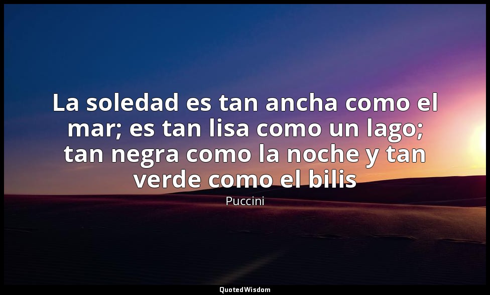 La soledad es tan ancha como el mar; es tan lisa como un lago; tan negra como la — Puccini