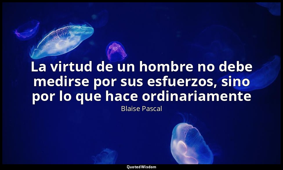 La virtud de un hombre no debe medirse por sus esfuerzos, sino por lo que hace o — Blaise Pascal