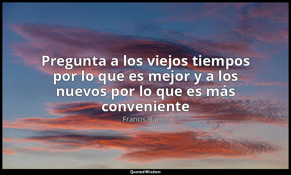 Pregunta a los viejos tiempos por lo que es mejor y a los nuevos por lo que es m — Francis Bacon
