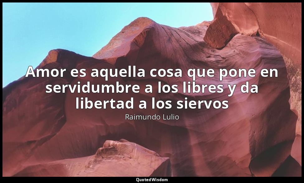 Amor es aquella cosa que pone en servidumbre a los libres y da libertad a los si — Raimundo Lulio