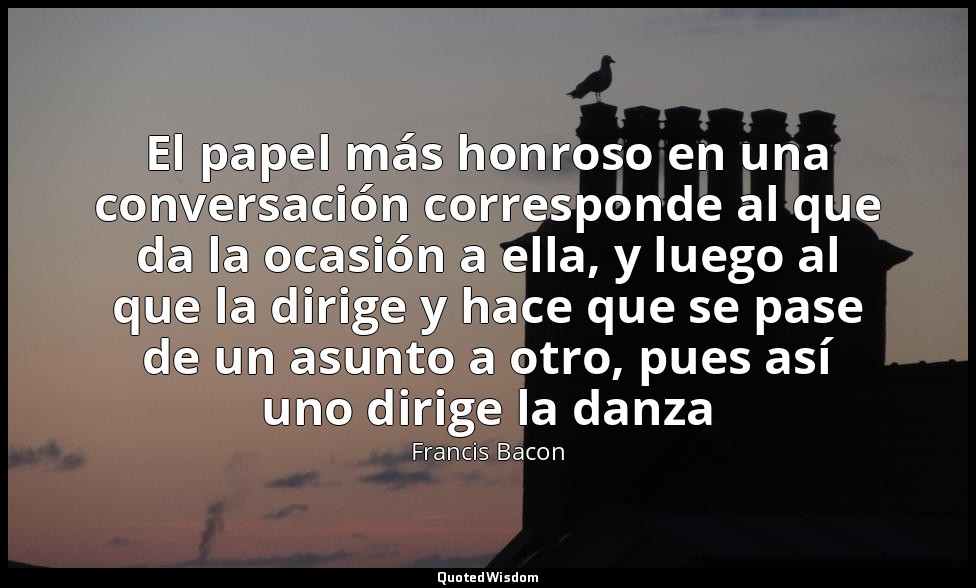 El papel más honroso en una conversación corresponde al que da la ocasión a ella — Francis Bacon