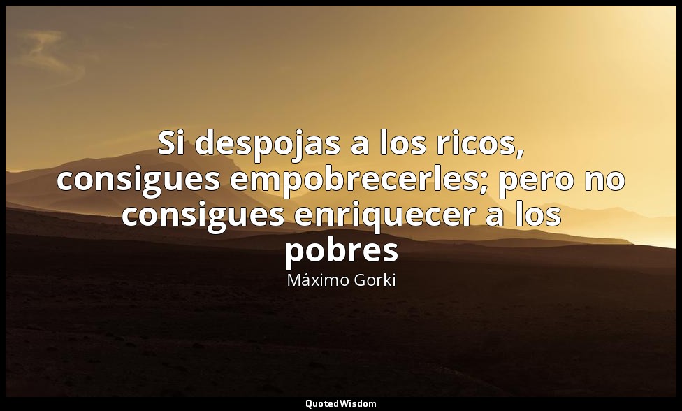 Si despojas a los ricos, consigues empobrecerles; pero no consigues enriquecer a — Máximo Gorki