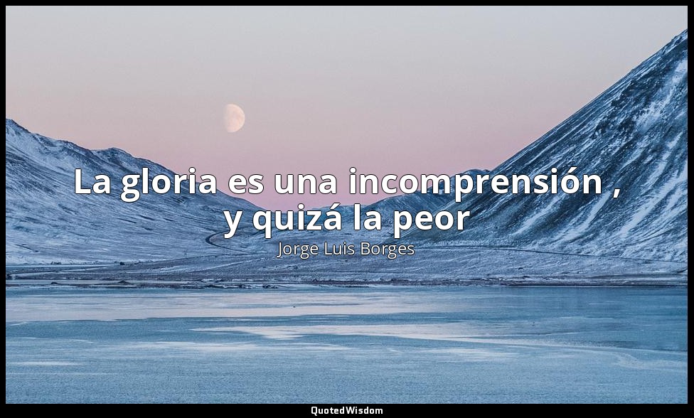 La gloria es una incomprensión , y quizá la peor — Jorge Luis Borges