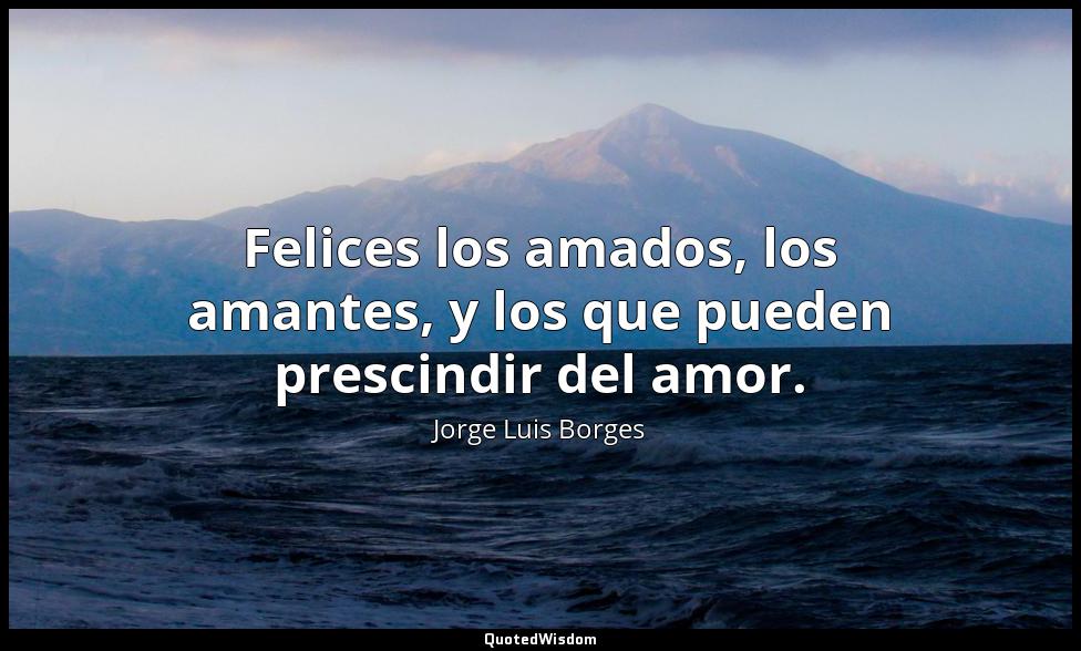Felices los amados, los amantes, y los que pueden prescindir del amor. Jorge Luis Borges