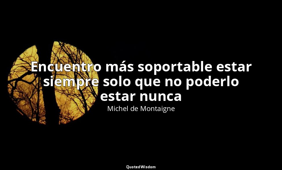 Encuentro más soportable estar siempre solo que no poderlo estar nunca — Michel de Montaigne