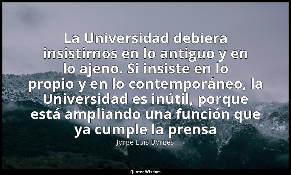 La Universidad debiera insistirnos en lo antiguo y en lo ajeno. Si insiste en lo — Jorge Luis Borges