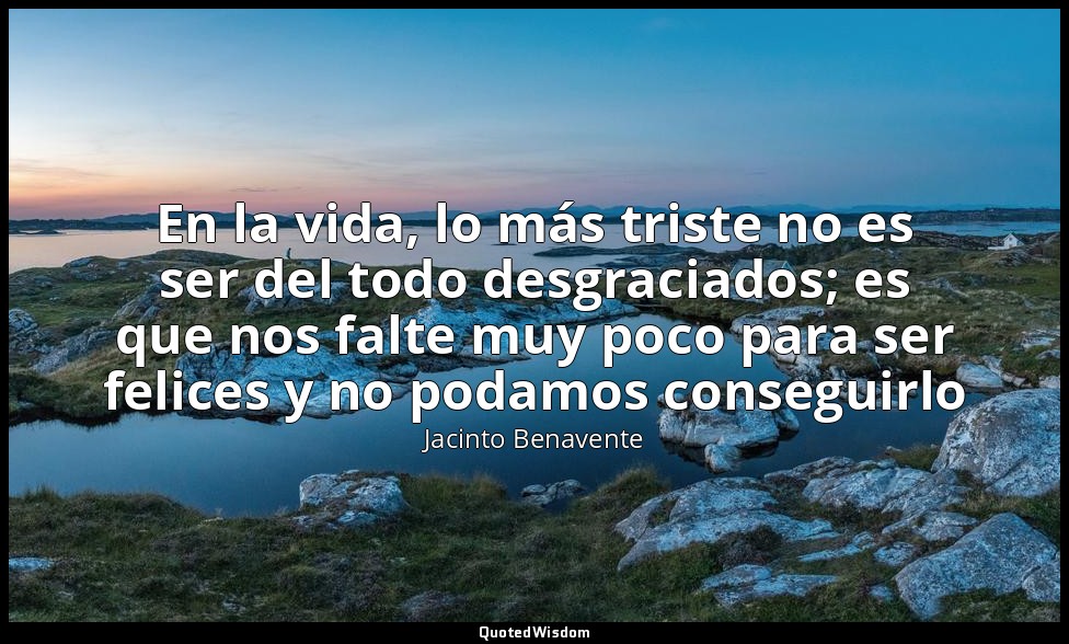 En la vida, lo más triste no es ser del todo desgraciados; es que nos falte muy  — Jacinto Benavente