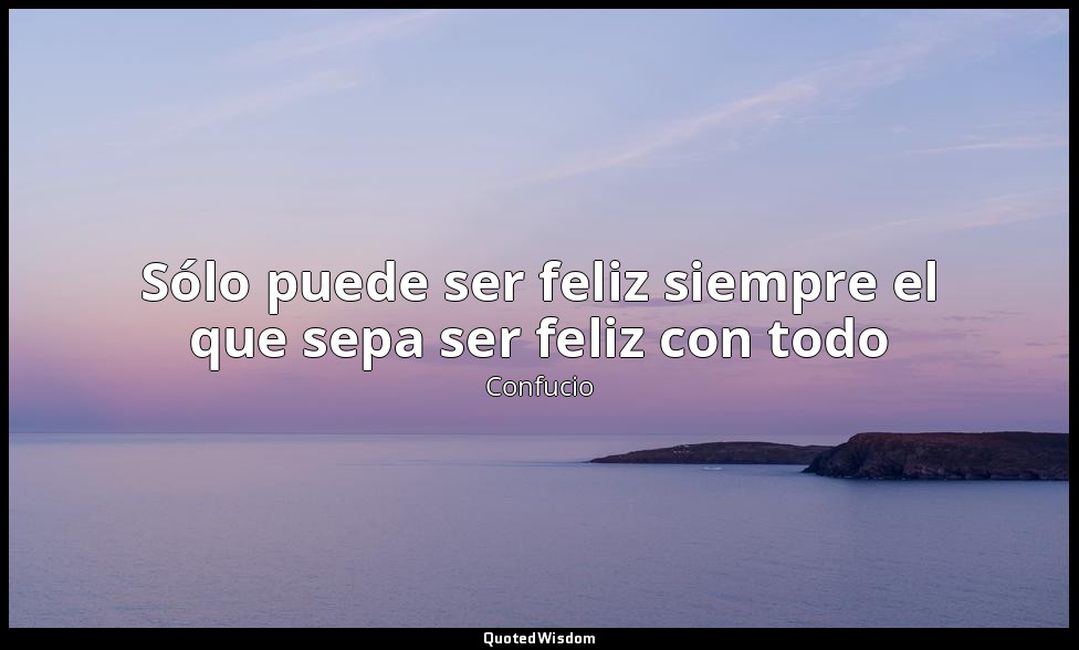 Sólo puede ser feliz siempre el que sepa ser feliz con todo — Confucio