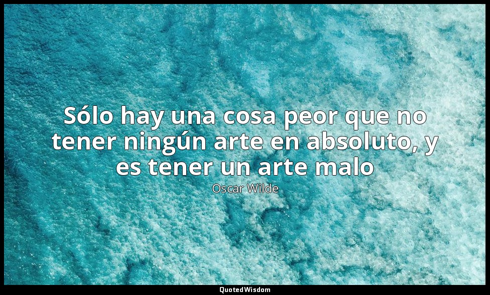 Sólo hay una cosa peor que no tener ningún arte en absoluto, y es tener un arte  — Oscar Wilde