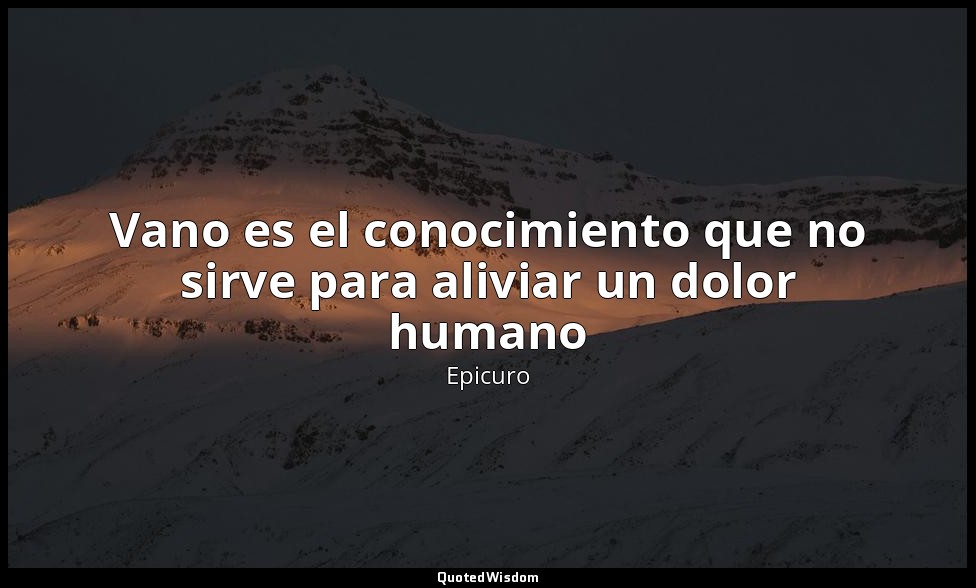 Vano es el conocimiento que no sirve para aliviar un dolor humano — Epicuro