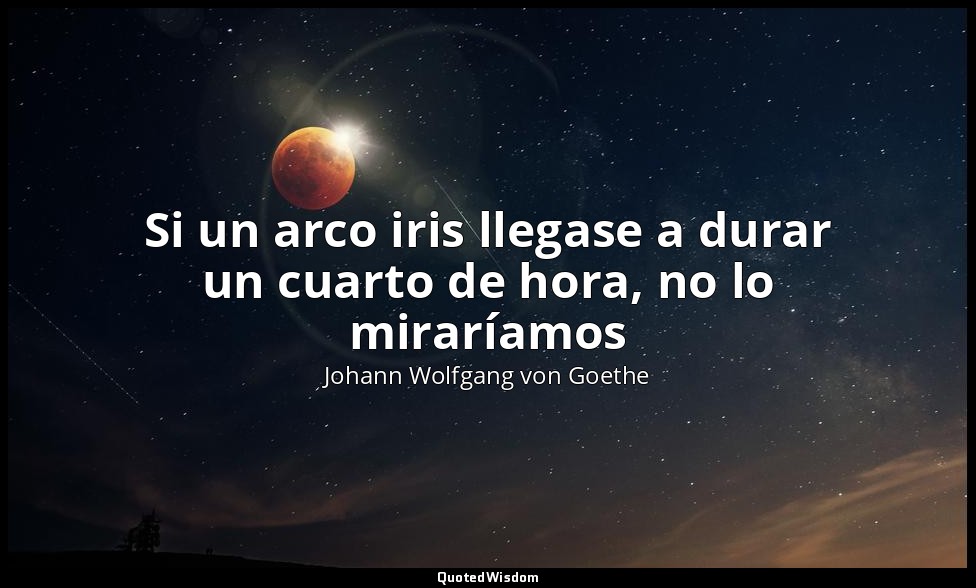 Si un arco iris llegase a durar un cuarto de hora, no lo miraríamos — Johann Wolfgang von Goethe