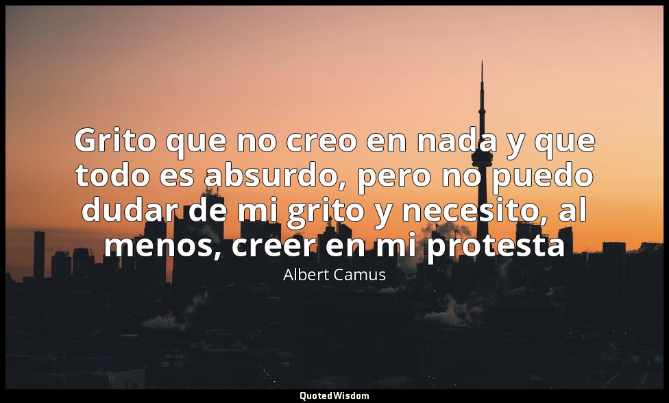 Grito que no creo en nada y que todo es absurdo, pero no puedo dudar de mi grito — Albert Camus