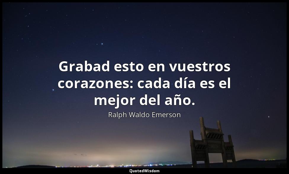 Grabad esto en vuestros corazones: cada día es el mejor del año. Ralph Waldo Emerson