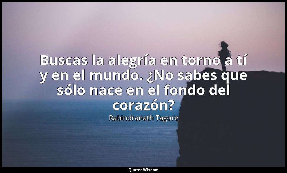 Buscas la alegría en torno a tí y en el mundo. ¿No sabes que sólo nace en el fon — Rabindranath Tagore