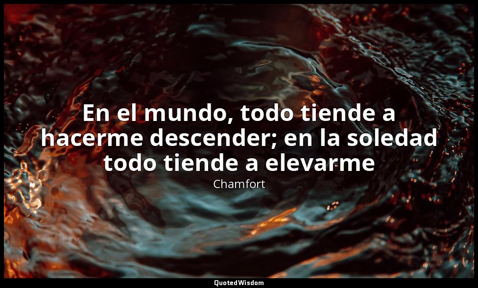 En el mundo, todo tiende a hacerme descender; en la soledad todo tiende a elevar — Chamfort