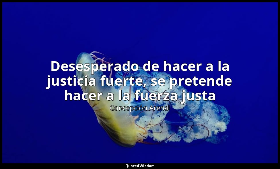 Desesperado de hacer a la justicia fuerte, se pretende hacer a la fuerza justa — Concepción Arenal