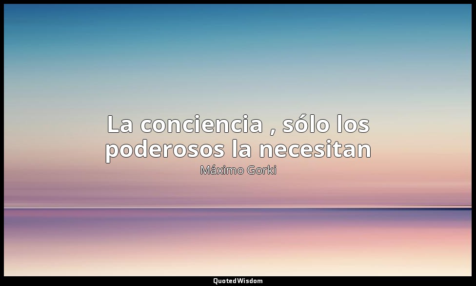 La conciencia , sólo los poderosos la necesitan — Máximo Gorki