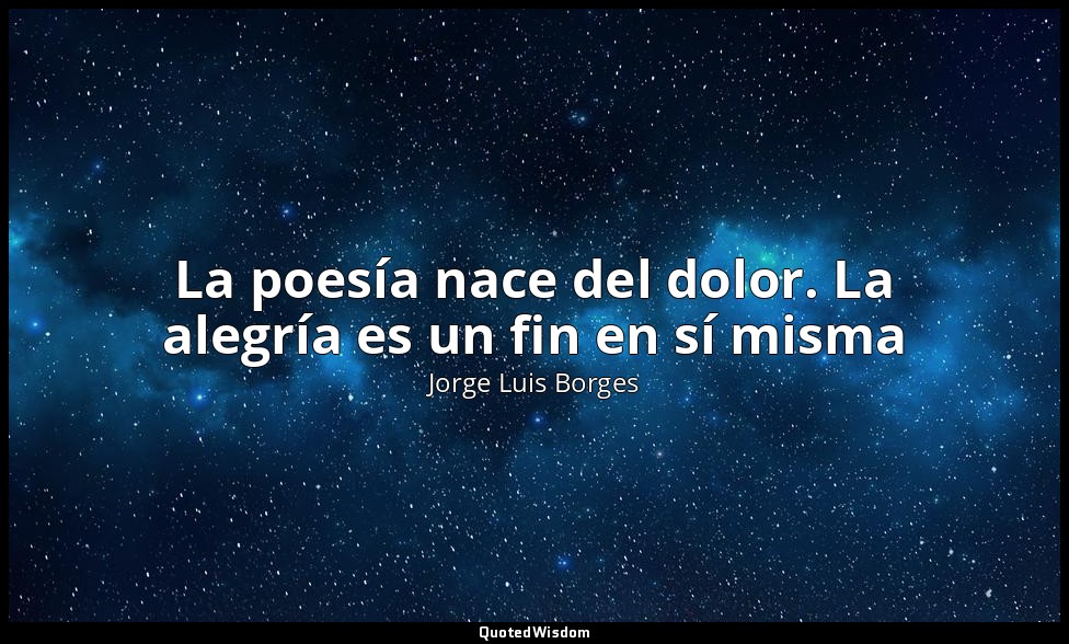 La poesía nace del dolor. La alegría es un fin en sí misma — Jorge Luis Borges