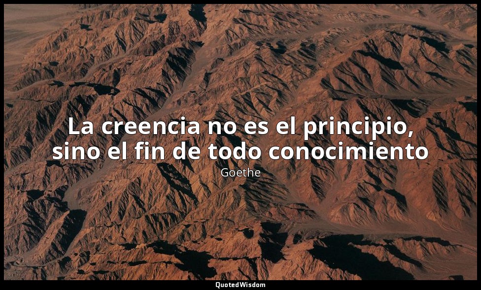 La creencia no es el principio, sino el fin de todo conocimiento — Goethe