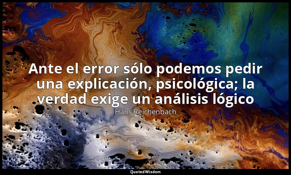 Ante el error sólo podemos pedir una explicación, psicológica; la verdad exige u — Hans Reichenbach