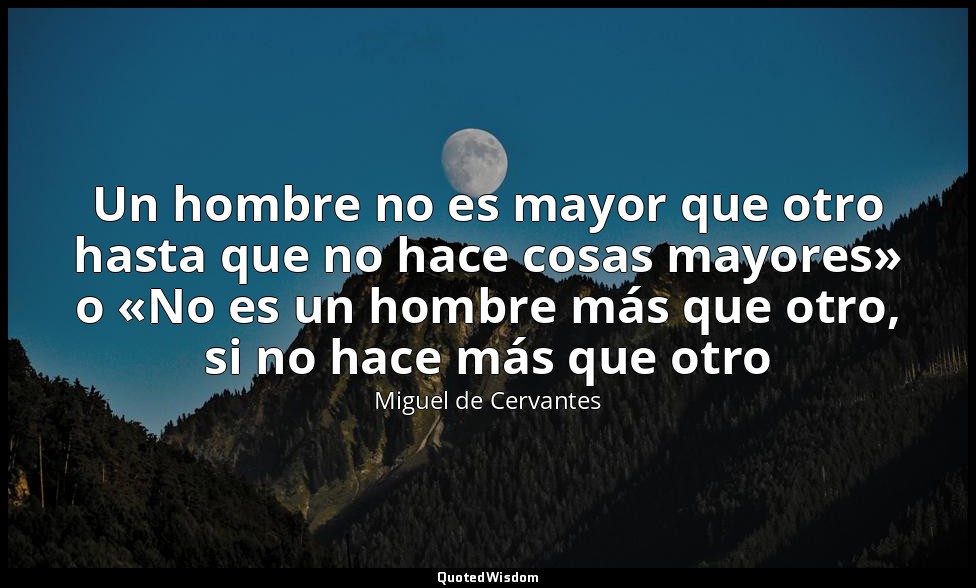 Un hombre no es mayor que otro hasta que no hace cosas mayores» o «No es un homb — Miguel de Cervantes