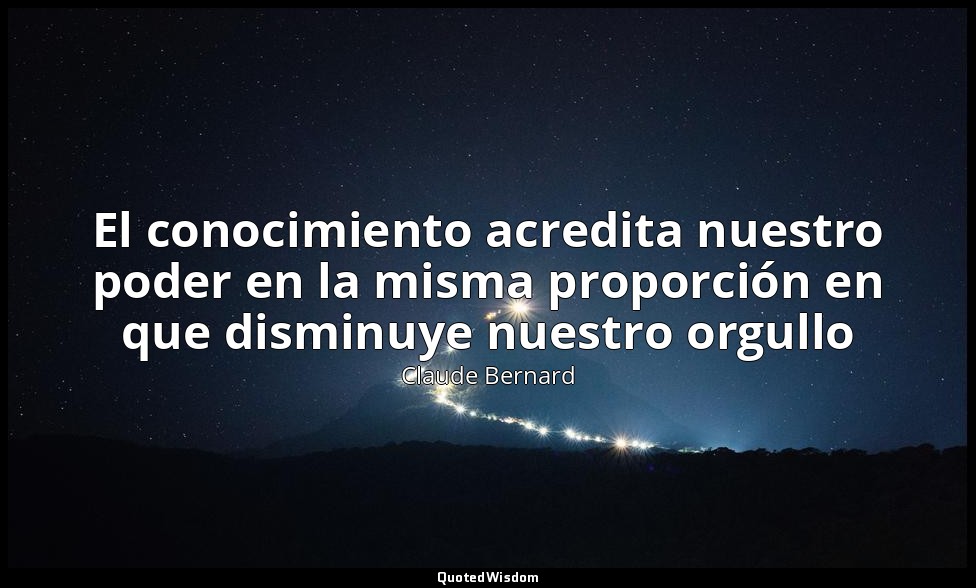 El conocimiento acredita nuestro poder en la misma proporción en que disminuye n — Claude Bernard