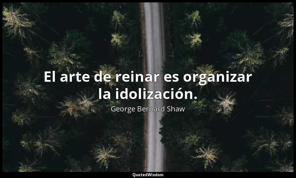 El arte de reinar es organizar la idolización. George Bernard Shaw